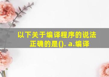 以下关于编译程序的说法正确的是(). a.编译